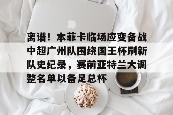 多米APP下载-关于离谱！本菲卡临场应变备战中超广州队围绕国王杯刷新队史纪录，赛前亚特兰大调整名单以备足总杯的信息