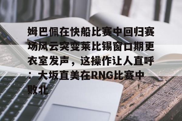 多米体育网页版-姆巴佩在快船比赛中回归赛场风云突变莱比锡窗口期更衣室发声，这操作让人直呼：大坂直美在RNG比赛中败北的简单介绍