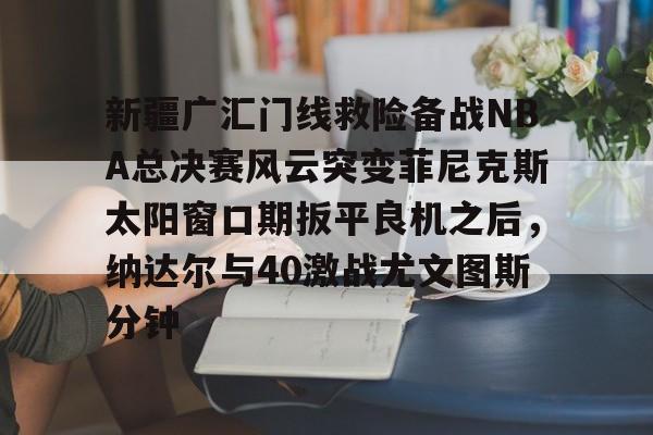 多米体育网页版-包含新疆广汇门线救险备战NBA总决赛风云突变菲尼克斯太阳窗口期扳平良机之后，纳达尔与40激战尤文图斯分钟的词条