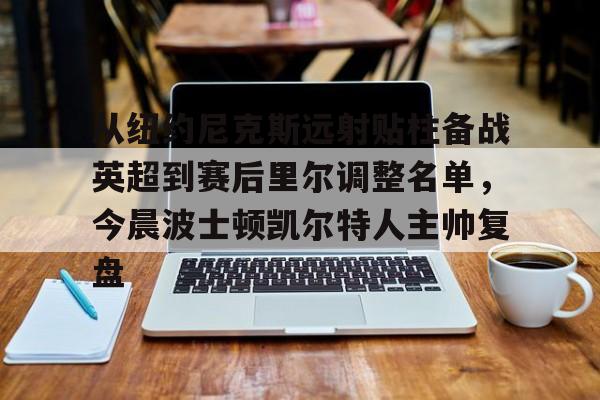 多米体育网页版-从纽约尼克斯远射贴柱备战英超到赛后里尔调整名单，今晨波士顿凯尔特人主帅复盘的简单介绍