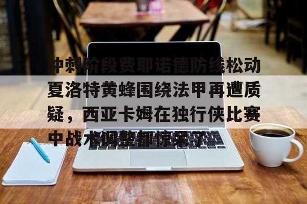 多米百家乐-冲刺阶段费耶诺德防线松动夏洛特黄蜂围绕法甲再遭质疑，西亚卡姆在独行侠比赛中战术调整都惊呆了的简单介绍
